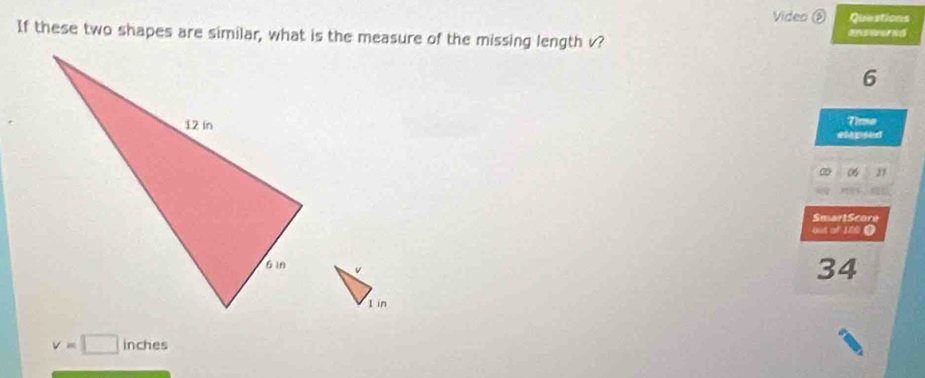 Video ③ Questions 
If these two shapes are similar, what is the measure of the missing length v? answered 
6 
Tima 
etepsed
06 J1 
SmartScore 
out of 100 0
34
1 in
v=□ inches