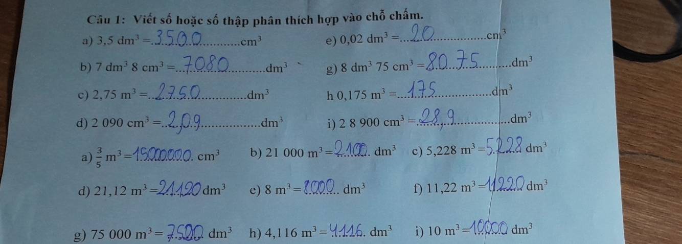 Viết số hoặc số thập phân thích hợp vào chỗ chấm. 
a) 3,5dm^3= _ cm^3 e) 0,02dm^3= _
cni^3
b) 7dm^38cm^3= _ dm^3 g) 8dm^375cm^3= _.dm^3
c) 2,75m^3= _ dm^3 h 0,175m^3= _
dm^3
d) 2090cm^3= _ dm^3 i ) 28900cm^3= _
dm^3
a)  3/5 m^3= _ cm^3 b) 21000m^3= _ dm^3 c) 5,228m^3= _ dm^3
d) 21,12m^3=. _ dm^3 e) 8m^3= _ dm^3 f) 11,22m^3= _ dm^3
g) 75000m^3= _ dm^3 h) 4,116m^3= _ dm^3 i) 10m^3= _ dm^3