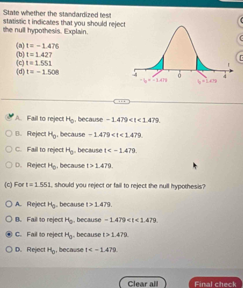 State whether the standardized test
statistic t indicates that you should rejec
the null hypothesis. Explain.
(a) t=-1.476
(b) t=1.427
(c) t=1.551
(d) t=-1.508
A Fail to reject H_0 , because -1.479
B. Reject H_0 , because -1.479
C. Fail to reject H_0 , because t
D. Reject H_0 , because t>1.479.
(c) For t=1.551 , should you reject or fail to reject the null hypothesis?
A. Reject H_0 , because t>1.479.
B. Fail to reject H_0 , because -1.479
C. Fail to reject H_0 , because t>1.479.
D. Reject H_0 , because t
Clear all Final check