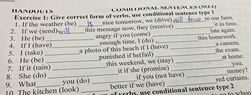 HANDOUIS CONDITIONAL SEN TENCES (NO.1) 
Exercise 1: Give correct form of verbs, use conditional sentence type 1 
1. If the weather (be) nice tomorrow, we (drive) _to our farm. 
2. If we (send) _this message now, they (receive) _it in time. 
3. He (be) _angry if you (come) _late again. 
4. If I (have) enough time, I (do) _this homework. 
5. I (take) _a photo of this beach if I (have) _a camera. 
6. He (be)_ punished if he(fail) _the exam. 
7. If it (rain) this weekend, we (stay) _at home. 
8. She (do) _it if she (promise) _you. 
9. What _you (do) if you (not have) _money? 
10. The kitchen (look) __better if we (have) _red curtains. 
of verbs, use conditional sentence type 2