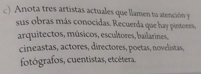 Anota tres artistas actuales que llamen tu atención y 
sus obras más conocidas. Recuerda que hay pintores, 
arquitectos, músicos, escultores, bailarines, 
cineastas, actores, directores, poetas, novelistas, 
fotógrafos, cuentistas, etcétera.