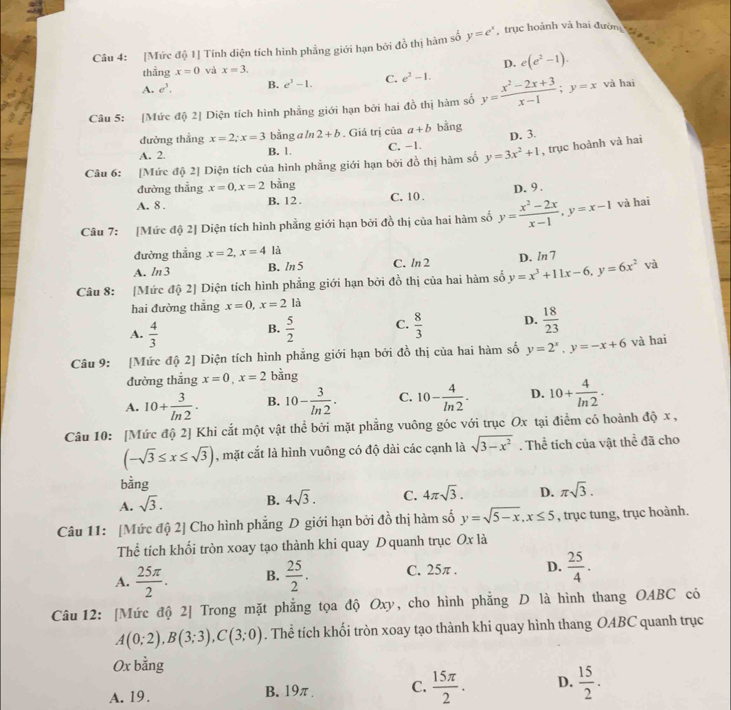 [Mức độ 1] Tính diện tích hình phẳng giới hạn bởi đồ thị hàm số y=e^x , trục hoành và hai đường 
thẳng x=0 và x=3.
D. e(e^2-1).
C. e^2-1.
A. e^3. B. e^3-1.
Câu 5: [Mức độ 2] Diện tích hình phẳng giới hạn bởi hai đồ thị hàm số y= (x^2-2x+3)/x-1 ;y=x và hai
đường thẳng x=2;x=3 bằng a ln 2+b. Giá trị của a+b bằng
D. 3.
A. 2. B. 1. C. -1.
Câu 6: [Mức độ 2] Diện tích của hình phẳng giới hạn bởi đồ thị hàm số y=3x^2+1 , trục hoành và hai
đường thắng x=0,x=2 bằng
A. 8 . B. 12 . C. 10 . D. 9 .
Câu 7: [Mức độ 2] Diện tích hình phẳng giới hạn bởi đồ thị của hai hàm số y= (x^2-2x)/x-1 ,y=x-1 và hai
đường thắng x=2,x=4 là
A. ln3 B. ln5 C. ln 2 D. ln7
Câu 8: [Mức độ 2] Diện tích hình phẳng giới hạn bởi đồ thị của hai hàm số y=x^3+11x-6,y=6x^2 và
hai đường thắng x=0,x=2la
C.
A.  4/3   5/2   8/3 
B.
D.  18/23 
Câu 9: [Mức độ 2] Diện tích hình phẳng giới hạn bởi đồ thị của hai hàm số y=2^x,y=-x+6 và hai
đường thẳng x=0,x=2 bằng
A. 10+ 3/ln 2 . B. 10- 3/ln 2 . C. 10- 4/ln 2 . D. 10+ 4/ln 2 ·
Câu 10: [Mức độ 2] Khi cắt một vật thể bởi mặt phẳng vuông góc với trục Ox tại điểm có hoành độ x ,
(-sqrt(3)≤ x≤ sqrt(3)) , mặt cắt là hình vuông có độ dài các cạnh là sqrt(3-x^2). Thể tích của vật thể đã cho
bằng
A. sqrt(3).
B. 4sqrt(3).
C. 4π sqrt(3). D. π sqrt(3).
Câu 11: [Mức độ 2] Cho hình phẳng D giới hạn bởi đồ thị hàm số y=sqrt(5-x),x≤ 5 , trục tung, trục hoành.
Thể tích khối tròn xoay tạo thành khi quay D quanh trục Ox là
A.  25π /2 .  25/2 . D.  25/4 .
B.
C. 25π .
Câu 12: [Mức độ 2] Trong mặt phẳng tọa độ Oxy, cho hình phẳng D là hình thang OABC có
A(0;2),B(3;3),C(3;0). Thể tích khối tròn xoay tạo thành khi quay hình thang OABC quanh trục
Ox bằng
D.
A. 19.
B. 19π .
C.  15π /2 .  15/2 .