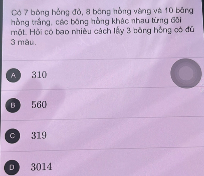 Có 7 bông hồng đỏ, 8 bông hồng vàng và 10 bông
hồng trắng, các bông hồng khác nhau từng đôi
một. Hỏi có bao nhiêu cách lấy 3 bông hồng có đủ
3 màu.
A 310
B 560
C 319
D 3014