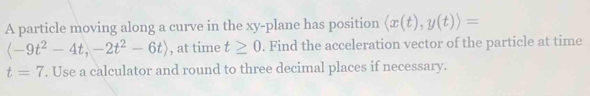 A particle moving along a curve in the xy -plane has position langle x(t),y(t)rangle =
, at time t≥ 0. Find the acceleration vector of the particle at time
t=7. Use a calculator and round to three decimal places if necessary.