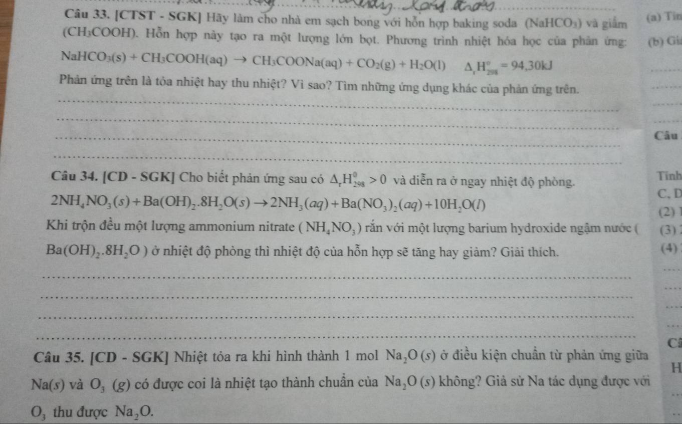 [CTST - SGK] Hãy làm cho nhà em sạch bong với hỗn hợp baking soda (Na HCO_3) và giắm (a) Tin
(CH₃COOH). Hỗn hợp này tạo ra một lượng lớn bọt. Phương trình nhiệt hóa học của phản ứng: (b) Gi
NaHCO_3(s)+CH_3COOH(aq)to CH_3COONa(aq)+CO_2(g)+H_2O(l) △ _rH_(201)°=94,30kJ
_
_
Phản ứng trên là tỏa nhiệt hay thu nhiệt? Vì sao? Tìm những ứng dụng khác của phản ứng trên.
_
_
_
_
_
Câu
_
Câu 34. [CD - SGK] Cho biết phản ứng sau có △ _rH_(298)^0>0 và diễn ra ở ngay nhiệt độ phòng. Tính
2NH_4NO_3(s)+Ba(OH)_2.8H_2O(s)to 2NH_3(aq)+Ba(NO_3)_2(aq)+10H_2O(l)
C, D
(2)
Khi trộn đều một lượng ammonium nitrate (NH_4NO_3) văn với một lượng barium hydroxide ngậm nước ( (3)
Ba(OH)_2.8H_2O) ở nhiệt độ phòng thì nhiệt độ của hỗn hợp sẽ tăng hay giảm? Giải thích.
(4)
_
_
_
_
_
_
_
_
C
Câu 35. [CD - SGK] Nhiệt tỏa ra khi hình thành 1 mol Na_2O(s) ở điều kiện chuẩn từ phản ứng giữa
H
_
Na(s) và O_3(g) có được coi là nhiệt tạo thành chuẩn của Na_2O(s) không? Giả sử Na tác dụng được với
O_3 thu được Na_2O.