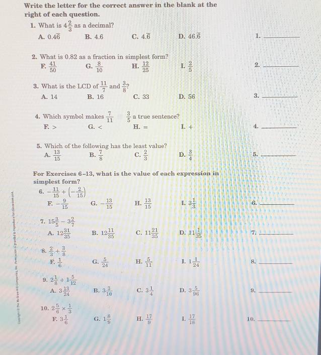 Write the letter for the correct answer in the blank at the
right of each question.
1. What is 4 2/3  as a decimal?
A. 0.4overline 6 B. 4.6 C. 4.overline 6 D. 46.overline 6 1._
2. What is 0.82 as a fraction in simplest form?
F  41/50  G.  8/10  H.  12/25  L  2/5 
2._
3. What is the LCD of  11/7  and  3/8  ?
A. 14 B. 16 C. 33 D. 56
3._
4. Which symbol makes  7/11   3/5  a true sentence?
F. > G. H. = L + 4._
5. Which of the following has the least value?
A.  13/15  B.  7/8  C.  2/3  D.  3/4  5._
For Exercises 6-13 , what is the value of each expression in
simplest form?
8 6. - 11/15 +(- 2/15 )
F. - 9/15  G. - 13/15  H.  13/15  L 3 1/3  6._
7. 15 3/5 -3 2/7 
A. 12 31/35  B. 12 11/35  C. 11 21/35  D. 11 1/35  7._
8.  2/3 + 3/8 
F.  1/6  G.  5/24  H.  5/11  I. 1 1/24  8._
9. 2 1/8 +1 5/12 
A. 3 13/24  B. 3 3/10  C. 3 1/4  D. 3 5/96  9._
10. 2 5/6 *  1/3 
F. 3 1/6  G. 1 8/9  H.  17/9  L  17/18  10._