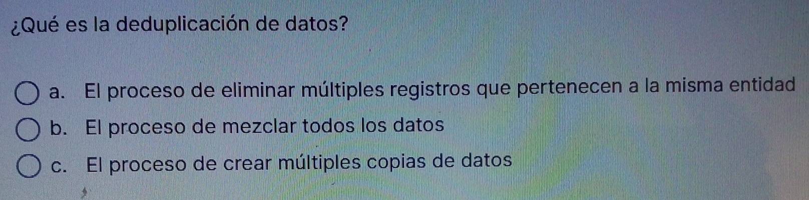 ¿Qué es la deduplicación de datos?
a. El proceso de eliminar múltiples registros que pertenecen a la misma entidad
b. El proceso de mezclar todos los datos
c. El proceso de crear múltiples copias de datos