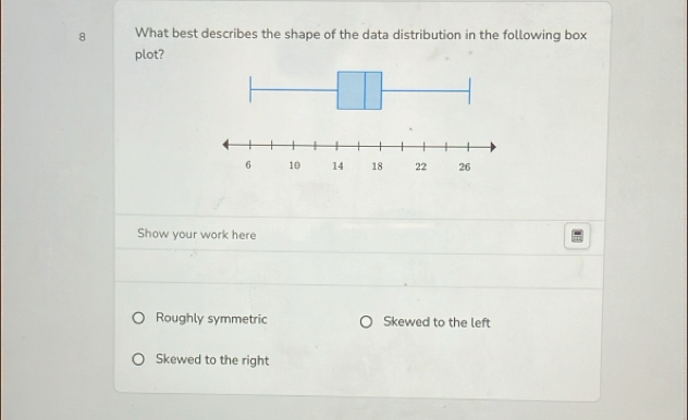 What best describes the shape of the data distribution in the following box
plot?
Show your work here
Roughly symmetric Skewed to the left
Skewed to the right