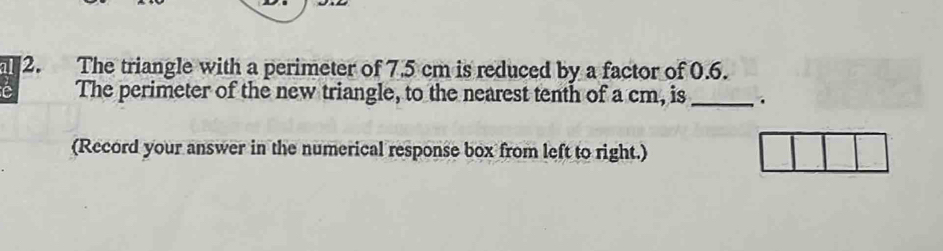 al 2. The triangle with a perimeter of 7.5 cm is reduced by a factor of 0.6. 
The perimeter of the new triangle, to the nearest tenth of a cm, is _. 
(Record your answer in the numerical response box from left to right.)