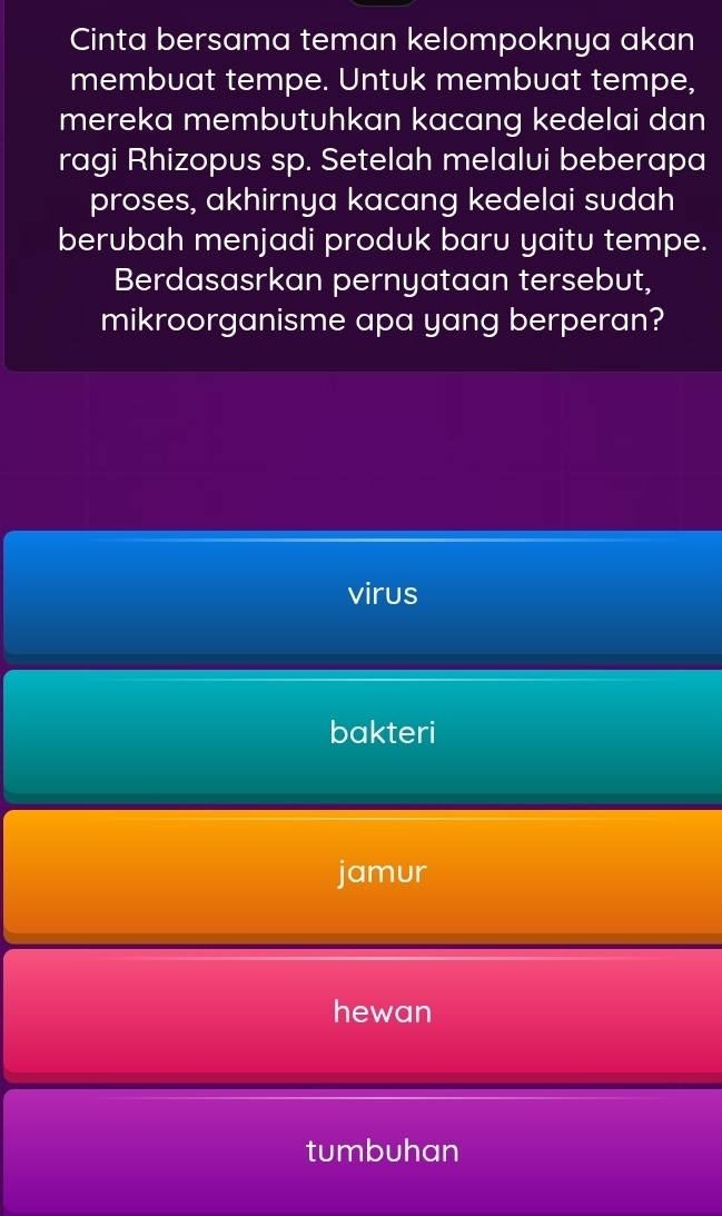 Cinta bersama teman kelompoknya akan
membuat tempe. Untuk membuat tempe,
mereka membutuhkan kacang kedelai dan
ragi Rhizopus sp. Setelah melalui beberapa
proses, akhirnya kacang kedelai sudah
berubah menjadi produk baru yaitu tempe.
Berdasasrkan pernyataan tersebut,
mikroorganisme apa yang berperan?
virus
bakteri
jamur
hewan
tumbuhan