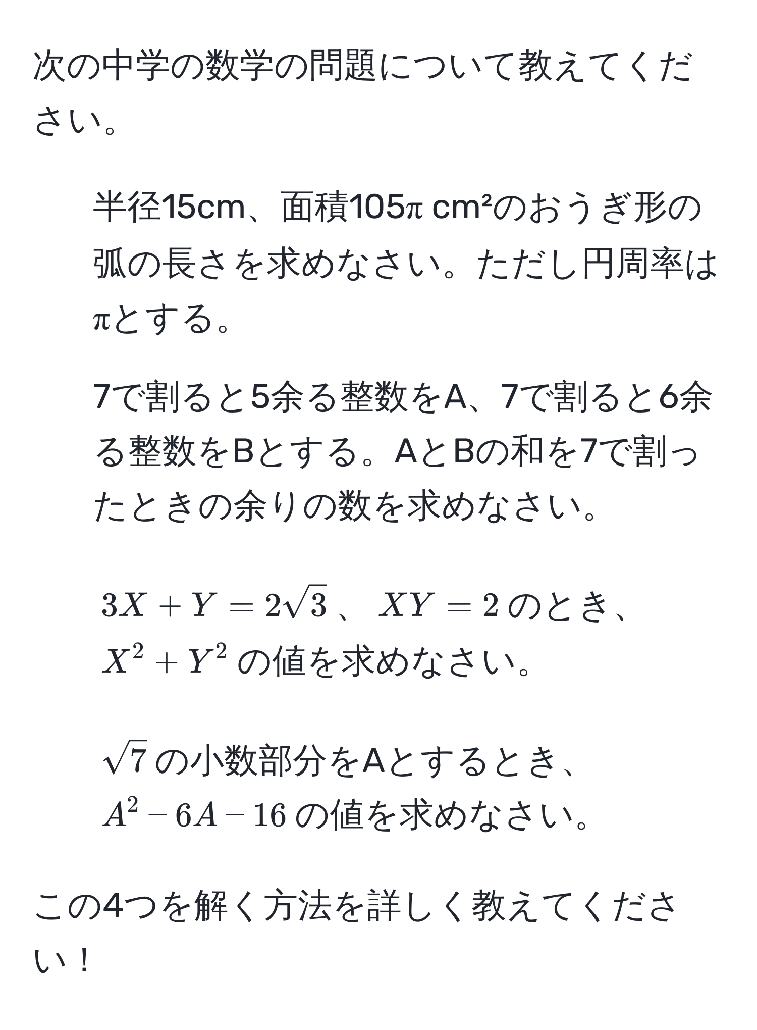 次の中学の数学の問題について教えてください。  
1. 半径15cm、面積105π cm²のおうぎ形の弧の長さを求めなさい。ただし円周率はπとする。  
2. 7で割ると5余る整数をA、7で割ると6余る整数をBとする。AとBの和を7で割ったときの余りの数を求めなさい。  
3. $3X + Y = 2sqrt(3)$、$XY = 2$のとき、$X^(2 + Y^2$の値を求めなさい。  
4. $sqrt7)$の小数部分をAとするとき、$A^2 - 6A - 16$の値を求めなさい。  

この4つを解く方法を詳しく教えてください！