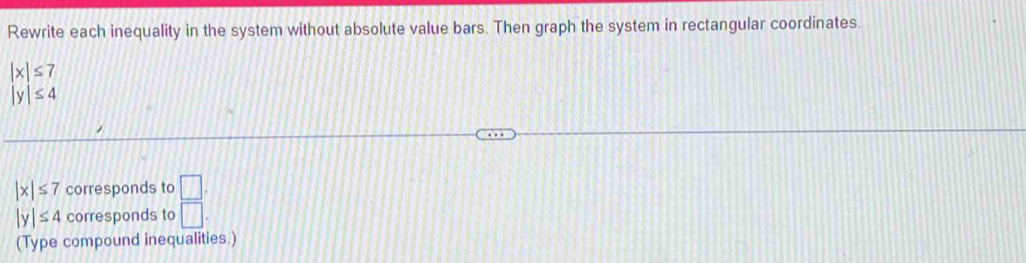 Rewrite each inequality in the system without absolute value bars. Then graph the system in rectangular coordinates.
|x|≤ 7
|y|≤ 4
|x|≤ 7 corresponds to □.
|y|≤ 4 corresponds to □
(Type compound inequalities.)