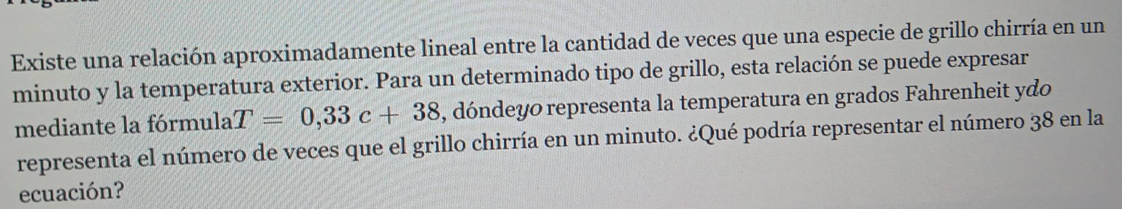 Existe una relación aproximadamente lineal entre la cantidad de veces que una especie de grillo chirría en un 
minuto y la temperatura exterior. Para un determinado tipo de grillo, esta relación se puede expresar 
mediante la fórmula T=0,33c+38 , dóndeyo representa la temperatura en grados Fahrenheit ydo 
representa el número de veces que el grillo chirría en un minuto. ¿Qué podría representar el número 38 en la 
ecuación?