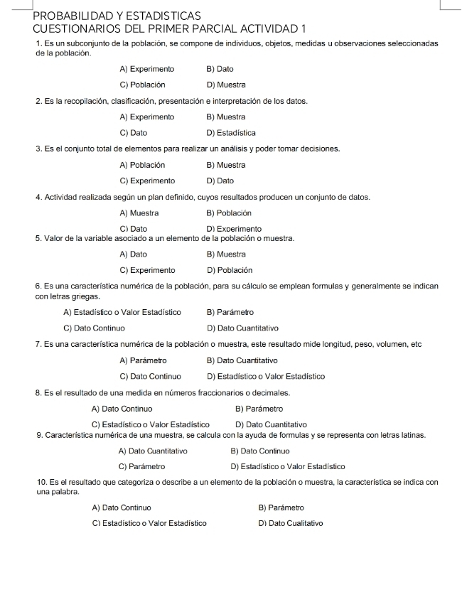 PROBABILIDAD Y ESTADISTICAS
CUESTIONARIOS DEL PRIMER PARCIAL ACTIVIDAD 1
1. Es un subconjunto de la población, se compone de individuos, objetos, medidas u observaciones seleccionadas
de la población.
A) Experimento B) Dato
C) Población D) Muestra
2. Es la recopilación, clasificación, presentación e interpretación de los datos.
A) Experimento B) Muestra
C) Dato D) Estadística
3. Es el conjunto total de elementos para realizar un análisis y poder tomar decisiones.
A) Población B) Muestra
C) Experimento D) Dato
4. Actividad realizada según un plan definido, cuyos resultados producen un conjunto de datos.
A) Muestra B) Población
C) Dato D) Experimento
5. Valor de la variable asociado a un elemento de la población o muestra.
A) Dato B) Muestra
C) Experimento D) Población
6. Es una característica numérica de la población, para su cálculo se emplean formulas y generalmente se indican
con letras griegas.
A) Estadístico o Valor Estadístico B) Parámetro
C) Dato Continuo D) Dato Cuantitativo
7. Es una característica numérica de la población o muestra, este resultado mide longitud, peso, volumen, etc
A) Parámetro B) Dato Cuantitativo
C) Dato Continuo D) Estadístico o Valor Estadístico
8. Es el resultado de una medida en números fraccionarios o decimales.
A) Dato Continuo B) Parámetro
C) Estadístico o Valor Estadístico D) Dato Cuantitativo
9, Característica numérica de una muestra, se calcula con la ayuda de formulas y se representa con letras latinas.
A) Dato Cuantitativo B) Dato Continuo
C) Parámetro D) Estadístico o Valor Estadístico
10. Es el resultado que categoriza o describe a un elemento de la población o muestra, la característica se indica con
una palabra.
A) Dato Continuo B) Parámetro
C) Estadístico o Valor Estadístico D) Dato Cualitativo