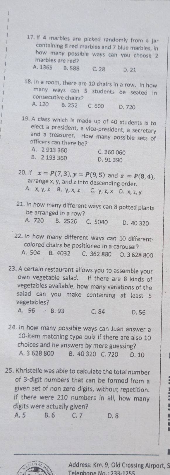 If 4 marbles are picked randomly from a jar
containing 8 red marbles and 7 blue marbles, in
how many possible ways can you choose 2
marbles are red?
A. 1365 B. 588 C. 28 D. 21
18. in a room, there are 10 chairs in a row. In how
many ways can 5 students be seated in 
consecutive chairs?
A. 120 8. 252 C. 600 D. 720
19. A class which is made up of 40 students is to
elect a president, a vice-president, a secretary
and a treasurer. How many possible sets of
officers can there be?
A. 2 913 360 C. 360 060
B. 2 193 360 D. 91 390
20. If x=P(7,3), y=P(9,5) and z=P(8,4), 
arrange x, y, and z into descending order.
A. x, y, z B. y, x, z C. y, z, x D. x, z, y
21. in how many different ways can 8 potted plants
be arranged in a row?
A. 720 B. 2520 C. 5040 D. 40 320
22. In how many different ways can 10 different-
colored chairs be positioned in a carousel?
A. 504 B. 4032 C. 362 880 D. 3 628 800
23. A certain restaurant allows you to assemble your
own vegetable salad. If there are 8 kinds of
vegetables available, how many variations of the
salad can you make containing at least 5
vegetables?
A. 96 B. 93 C. 84 D. 56
24. In how many possible ways can Juan answer a
10 -item matching type quiz if there are also 10
choices and he answers by mere guessing?
A. 3 628 800 B. 40 320 C. 720 D. 10
25. Khristelle was able to calculate the total number
of 3 -digit numbers that can be formed from a
given set of non zero digits, without repetition.
If there were 210 numbers in all, how many
digits were actually given?
A. 5 B. 6 C. 7 D. 8
Address: Km. 9, Old Crossing Airport, S
Telephane No : 233-1255