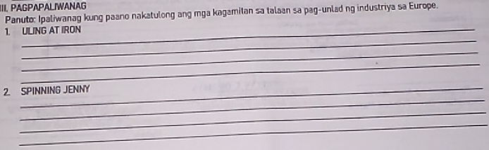 IIII PAGPAPALIWANAG 
Panuto: Ipaliwanag kung paano nakatulong ang mga kagamitan sa talaan sa pag-unlad ng industriya sa Europe. 
_ 
_ 
1. ULING AT IRON 
_ 
_ 
_ 
2. SPINNING JENNY 
_ 
_