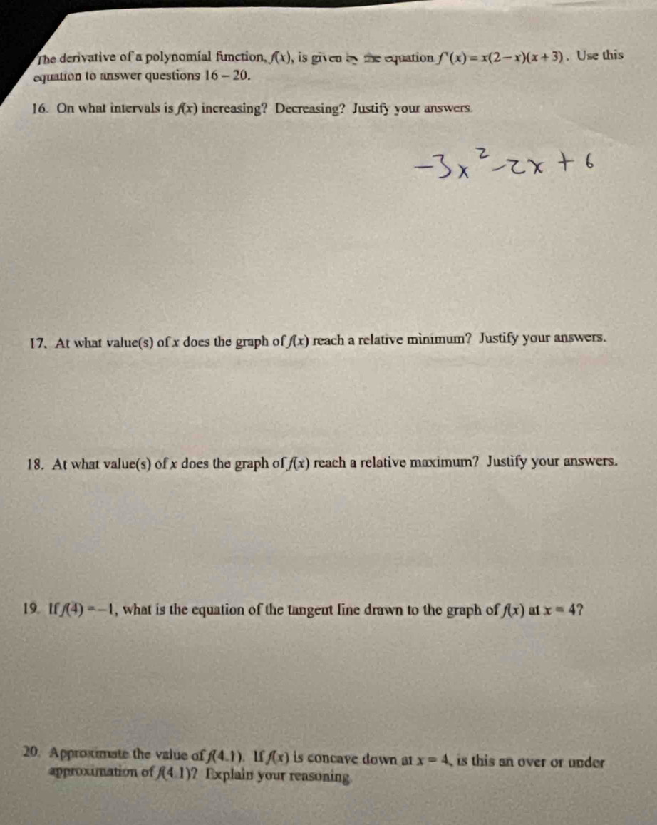 The derivative of a polynomial function, f(x) , is given by the equation. f'(x)=x(2-x)(x+3) 、Use this 
equation to answer questions 16-20. 
16. On what intervals is f(x) increasing? Decreasing? Justify your answers 
17. At what value(s) of x does the graph of f(x) reach a relative minimum? Justify your answers. 
18. At what value(s) of x does the graph of f(x) reach a relative maximum? Justify your answers. 
19. 1f f(4)=-1 , what is the equation of the tangent line drawn to the graph of f(x) at x=4 2 
20. Approximate the value of f(4.1). 1f f(x) is concave down ar x=4 is this an over or under 
approximation of f(4.1) ? Explain your reasoning