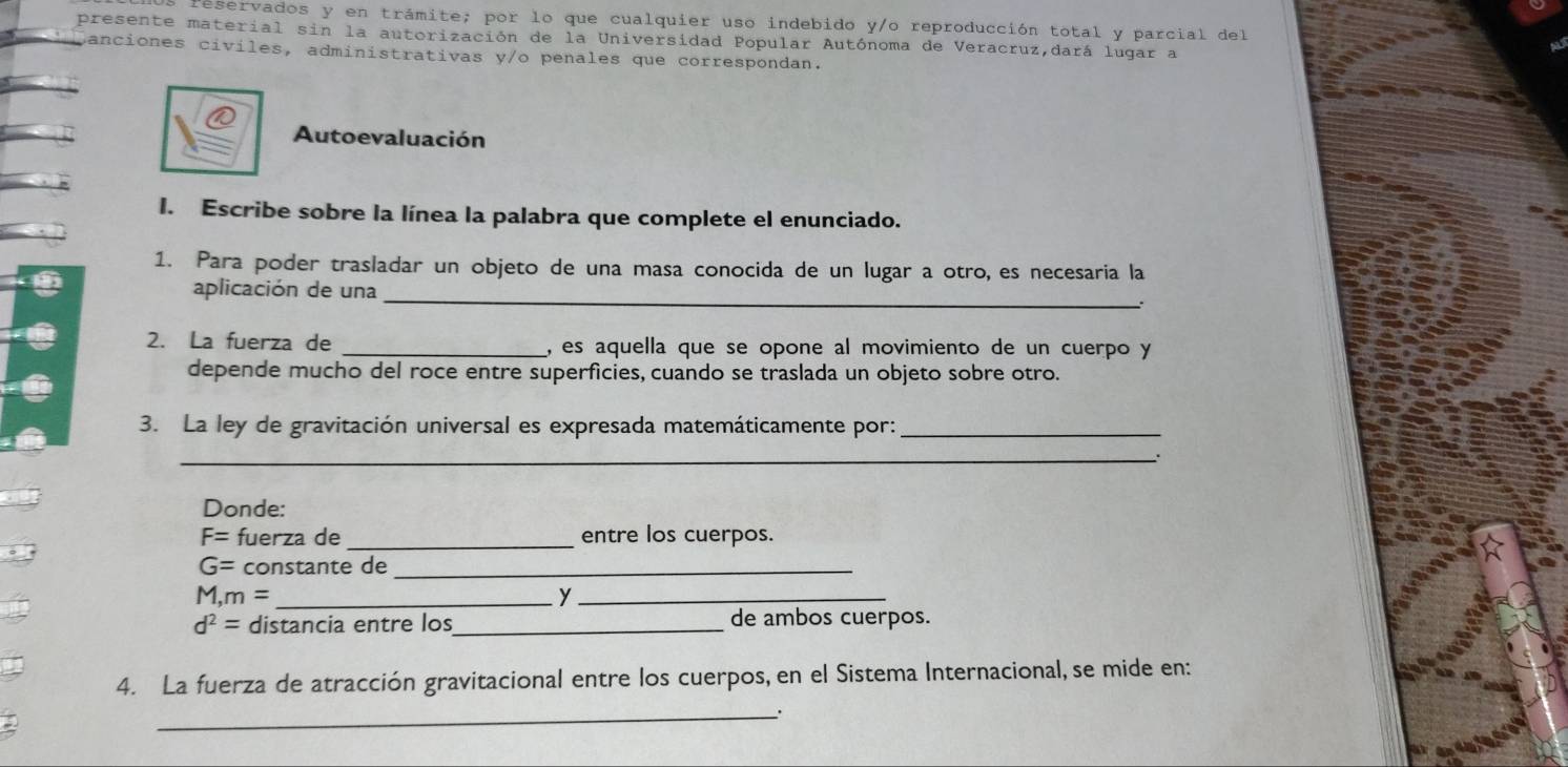 reservados y en trámite; por lo que cualquier uso indebido y/o reproducción total y parcial del 
presente material sin la autorización de la Universidad Popular Autónoma de Veracruz,dará lugar a 
canciones civiles, administrativas y/o penales que correspondan. 
Autoevaluación 
I. Escribe sobre la línea la palabra que complete el enunciado. 
1. Para poder trasladar un objeto de una masa conocida de un lugar a otro, es necesaria la 
aplicación de una 
_ 
2. La fuerza de _, es aquella que se opone al movimiento de un cuerpo y 
depende mucho del roce entre superficies, cuando se traslada un objeto sobre otro. 
3. La ley de gravitación universal es expresada matemáticamente por:_ 
_. 
Donde:
F= fuerza de _entre los cuerpos.
G= constante de_ 
_ M, m=
_y
d^2= distancia entre los _de ambos cuerpos. 
4. La fuerza de atracción gravitacional entre los cuerpos, en el Sistema Internacional, se mide en: 
_