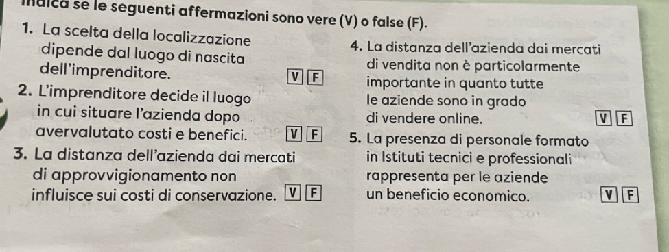 Ialca se le seguenti affermazioni sono vere (V) o false (F).
1. La scelta della localizzazione
4. La distanza dell’azienda dai mercati
dipende dal luogo di nascita di vendita non è particolarmente
dell'imprenditore.
V F importante in quanto tutte
2. L'imprenditore decide il luogo le aziende sono in grado
in cui situare l’azienda dopo di vendere online. V F
avervalutato costi e benefici. V F 5. La presenza di personale formato
3. La distanza dell’azienda dai mercati in Istituti tecnici e professionali
di approvvigionamento non rappresenta per le aziende
influisce sui costi di conservazione. v F un beneficio economico. V F