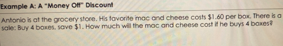 Example A: A “Money Off” Discount 
Antonio is at the grocery store. His favorite mac and cheese costs $1.60 per box. There is a 
sale: Buy 4 boxes, save $1. How much will the mac and cheese cost if he buys 4 boxes?