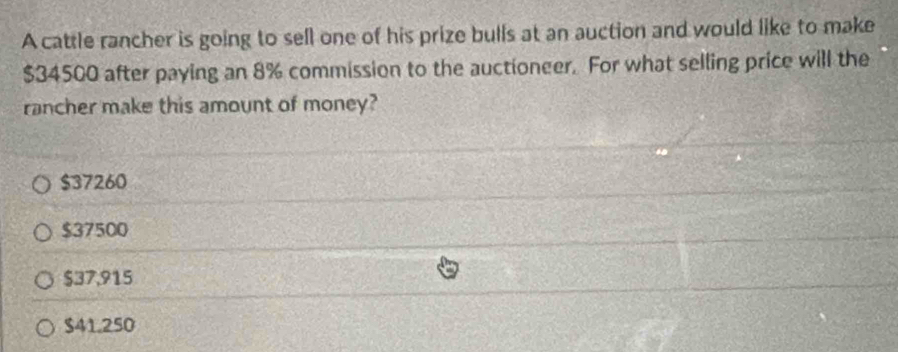 A cattle rancher is going to sell one of his prize bulls at an auction and would like to make
$34500 after paying an 8% commission to the auctioneer. For what selling price will the
rancher make this amount of money?
$37260
$37500
$37,915
$41.250