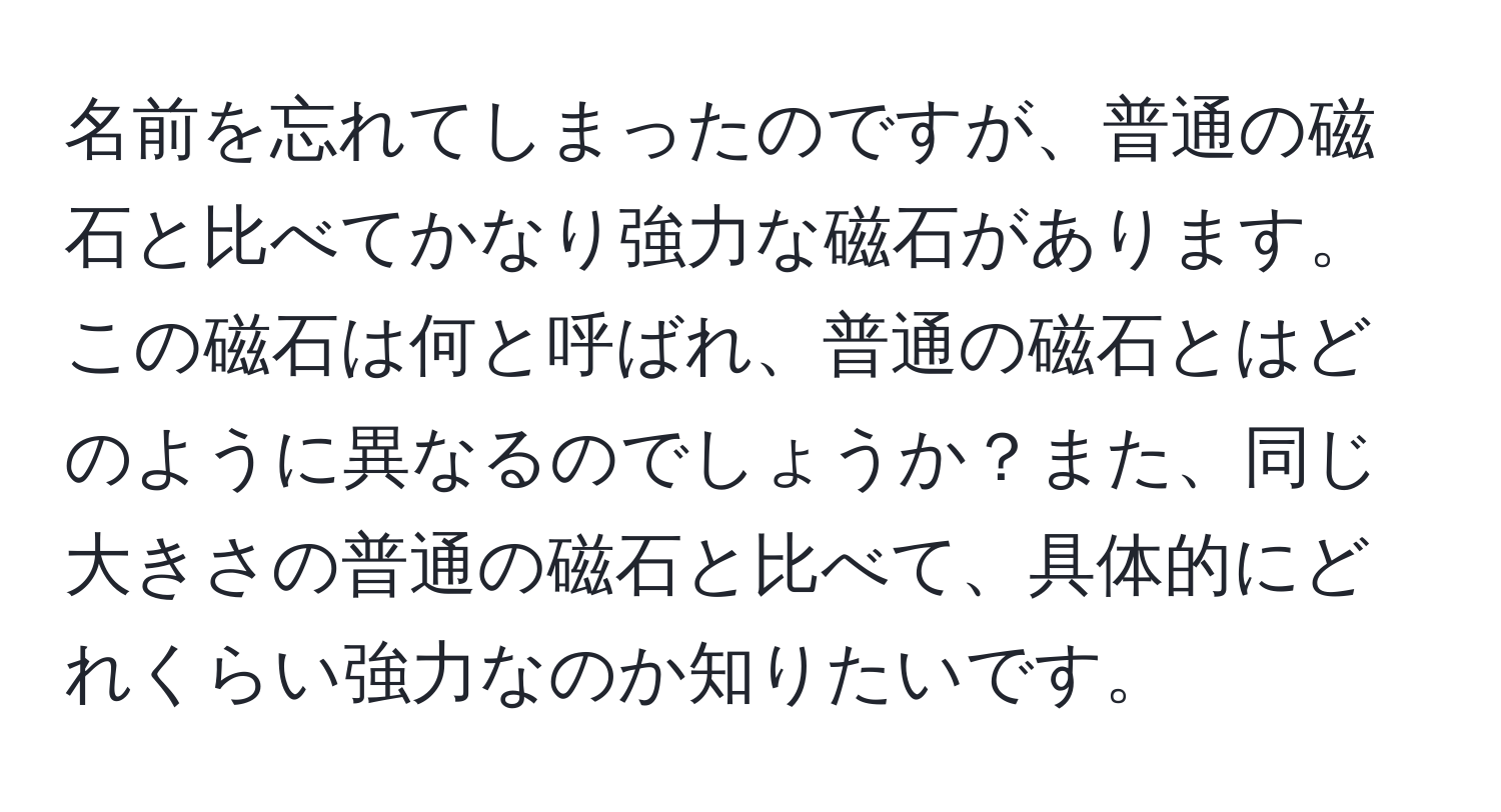 名前を忘れてしまったのですが、普通の磁石と比べてかなり強力な磁石があります。この磁石は何と呼ばれ、普通の磁石とはどのように異なるのでしょうか？また、同じ大きさの普通の磁石と比べて、具体的にどれくらい強力なのか知りたいです。