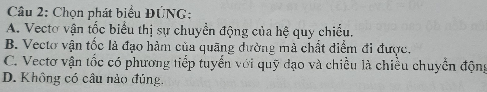 Chọn phát biểu ĐÚNG:
A. Vectơ vận tốc biểu thị sự chuyển động của hệ quy chiếu.
B. Vecto vận tốc là đạo hàm của quãng đường mà chất điểm đi được.
C. Vectơ vận tốc có phương tiếp tuyến với quỹ đạo và chiều là chiều chuyển động
D. Không có câu nào đúng.