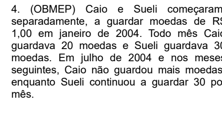 (OBMEP) Caio e Sueli começaram 
separadamente, a guardar moedas de RS
1,00 em janeiro de 2004. Todo mês Caio 
guardava 20 moedas e Sueli guardava 3
moedas. Em julho de 2004 e nos mese: 
seguintes, Caio não guardou mais moedas 
enquanto Sueli continuou a guardar 30 po 
mês.