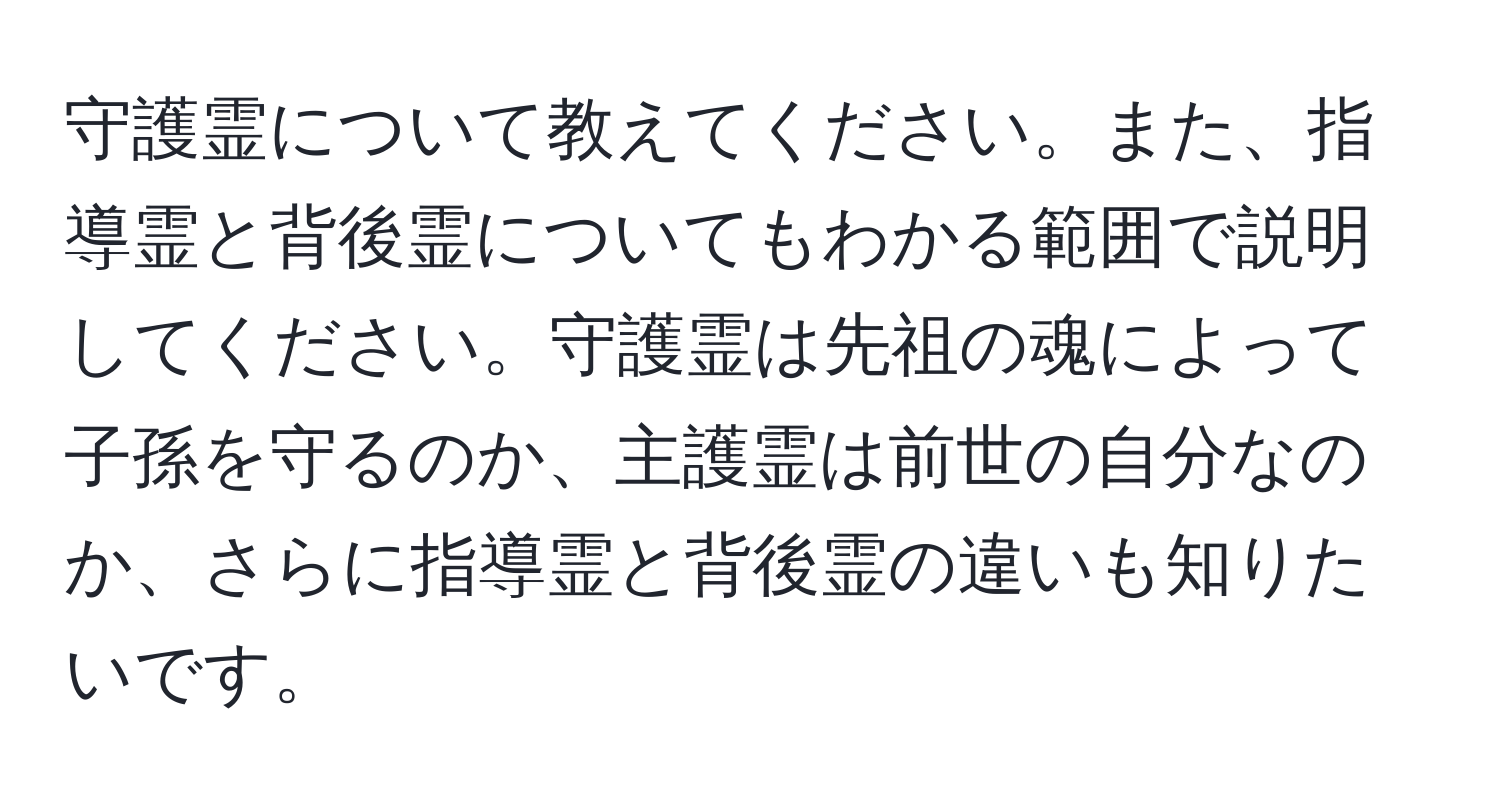 守護霊について教えてください。また、指導霊と背後霊についてもわかる範囲で説明してください。守護霊は先祖の魂によって子孫を守るのか、主護霊は前世の自分なのか、さらに指導霊と背後霊の違いも知りたいです。