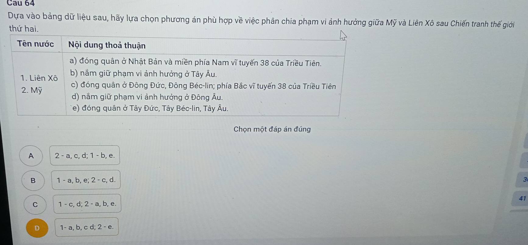 Dựa vào bảng dữ liệu sau, hãy lựa chọn phương án phù hợp về việc phân chia phạm vi ảnh hưởng giữa Mỹ và Liên Xô sau Chiến tranh thế giới
thứ hai.
Chọn một đáp án đúng
A 2-a, c, d; 1-b, e
B 1-a, b, e; 2-c, d.
3
41
C 1-c, d; 2-a, b, , e.
D 1-a, b, cd : 2-e.