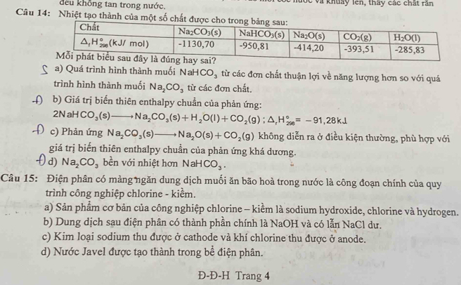 đều khổng tan trong nước. lốc và khuảy lên, thấy các chất răn
Câu 14: Nhiệt tạo thành của một số chấ
a) Quá trình hình thành muối Nah HCO_3 từ các đơn chất thuận lợi về năng lượng hơn so với quá
trình hình thành muối Na_2CO_3 từ các đơn chất.
(  b) Giá trị biến thiên enthalpy chuẩn của phản ứng:
2NaHCO_3(s) )to Na_2CO_3(s)+H_2O(l)+CO_2(g);△ _rH_(298)°=-91,28kJ
c) Phản ứng Na_2CO_3(s)to Na_2O(s)+CO_2(g) không diễn ra ở điều kiện thường, phù hợp với
giá trị biến thiên enthalpy chuẩn của phản ứng khá dương.
d) Na_2CO_3 bền với nhiệt hơn NaHCO_3.
Câu 15: Điện phân có màng ngăn dung dịch muối ăn bão hoà trong nước là công đoạn chính của quy
trình công nghiệp chlorine - kiềm.
a) Sản phẩm cơ bản của công nghiệp chlorine - kiềm là sodium hydroxide, chlorine và hydrogen.
b) Dung dịch sau điện phân có thành phần chính là NaOH và có lẫn NaCl dư.
c) Kim loại sodium thu được ở cathode và khí chlorine thu được ở anode.
d) Nước Javel được tạo thành trong bề điện phân.
Đ-Đ-H Trang 4