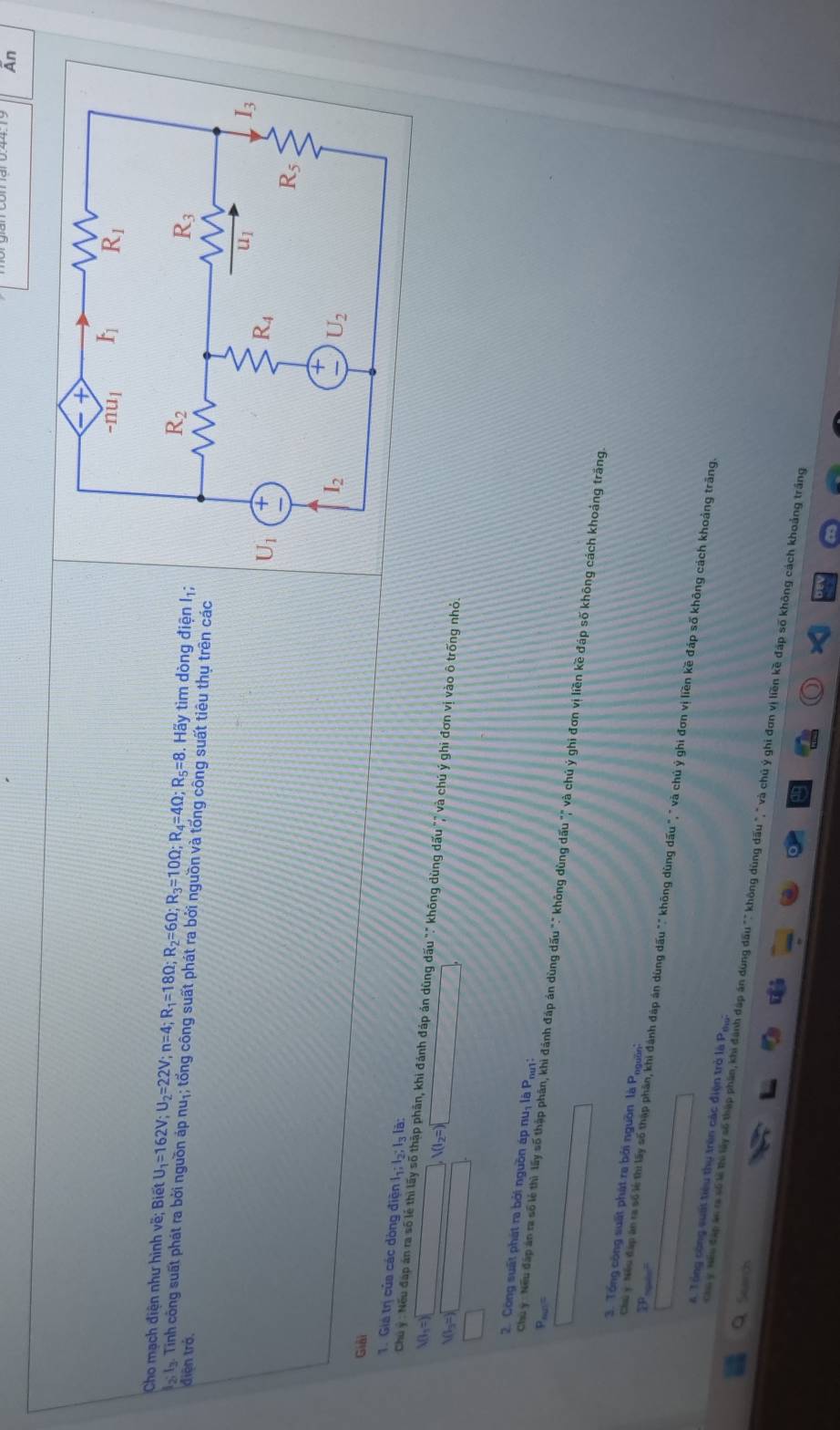 Ấn
Cho mạch điện như hình về; Biết U_1=162V;U_2=22V;n=4;R_1=18Omega ;R_2=6Omega ;R_3=10Omega ;R_4=4Omega ;R_5=8.  Hãy tìm dòng điện I;
ạlạ. Tính công suất phát ra bởi nguồn áp nuị; tổng công suất phát ra bởi nguồn và tổng công suất tiêu thụ trên các điện trở.
Giải
1. Giá trị của các dòng điện lg :lg :lg là:
Chu ý : Nếu đáp án ra số lễ thì lấy số thập phần, khi đánh đáp án dùng dấu "." không dùng dấu "" và chú ý ghi đơn vị vào ô trống nhỏ.
I_3=
V(I_2=)
2. Công suất phát ra bởi nguồn áp nuị là Pui
Pous=
Chu y : Nếu đấp án ra số lẻ thì lấy số thập phân, khi đánh đáp án dùng dấu "" không dùng dấu "," và chú ý ghi đơn vị liền kề đáp số không cách khoảng trăng.
3. Tổng công suất phát re bởi nguồn là Pogờn
 
Chu y Neu đấp án ra số lẻ thi lấy số thập phần, khi đánh đáp án dùng dấu "" không dùng dấu ", " và chủ ý ghi đơn vị liền kề đáp số không cách khoảng trăng
Tổ ng công suấi tiêu thụ trên các điện trò là Pew
Search
Cha ý Hếu đặp án ra số lễ thờ lấy số thập phần, khi đánh đáp án dùng dấu "" không dùng dấu "," và chủ ý ghi đơn vị liền kề đáp số không cách khoảng trắng