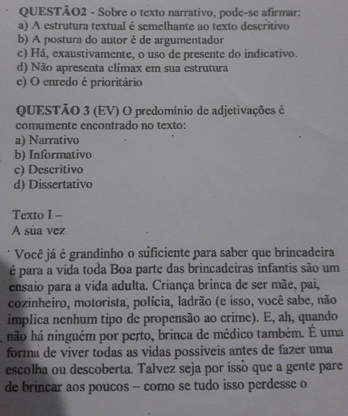 Sobre o texto narrativo, pode-se afirmar:
a) A estrutura textual é semelhante ao texto descritivo
b) A postura do autor é de argumentador
c) Há, exaustivamente, o uso de presente do indicativo.
d) Não apresenta clímax em sua estrutura
e) O enredo é prioritário
QUESTÃO 3 (EV) O predomínio de adjetivações é
comumente encontrado no texto:
a) Narrativo
b) Informativo
c) Descritivo
d) Dissertativo
Texto I —
A súa vez
Você já é grandinho o suficiente para saber que brincadeira
é para a vida toda Boa parte das brincadeiras infantis são um
ensaio para a vida adulta. Criança brinca de ser mãe, pai,
cozinheiro, motorista, polícia, ladrão (e isso, você sabe, não
implica nenhum tipo de propensão ao crime). E, ah, quando
, não há ninguém por perto, brinca de médico também. É uma
forma de viver todas as vídas possíveis antes de fazer uma
escolha ou descoberta. Talvez seja por issó que a gente pare
de brincar aos poucos -- como se tudo isso perdesse o