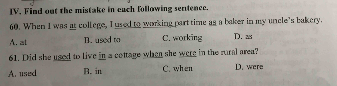 Find out the mistake in each following sentence.
60. When I was at college, I used to working part time as a baker in my uncle’s bakery.
A. at B. used to C. working D. as
61. Did she used to live in a cottage when she were in the rural area?
A. used B. in C. when D. were