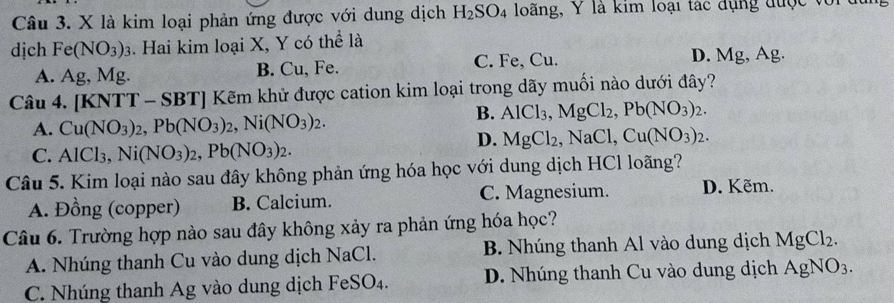 là kim loại phản ứng được với dung dịch H_2SO_4 loãng, Y là kim loại tác dụng được vort
dịch Fe(NO_3)_3 3. Hai kim loại X, Y có thể là
C. Fe, Cu. D. Mg, Ag.
A. Ag, Mg. B. Cu, Fe.
Câu 4. [KNTT - SBT] Kẽm khử được cation kim loại trong dãy muối nào dưới đây?
A. Cu(NO_3)_2, Pb(NO_3)_2, Ni(NO_3)_2.
B. AlCl_3, MgCl_2, Pb(NO_3)_2.
D. MgCl_2, NaCl, Cu(NO_3)_2.
C. AlCl_3, Ni(NO_3)_2, Pb(NO_3)_2. 
Câu 5. Kim loại nào sau đây không phản ứng hóa học với dung dịch HCl loãng?
C. Magnesium. D. Kẽm.
A. Đồng (copper) B. Calcium.
Câu 6. Trường hợp nào sau đây không xảy ra phản ứng hóa học?
A. Nhúng thanh Cu vào dung dịch NaCl. B. Nhúng thanh Al vào dung dịch MgCl_2.
C. Nhúng thanh Ag vào dung dịch FeSO₄. D. Nhúng thanh Cu vào dung dịch AgNO_3.