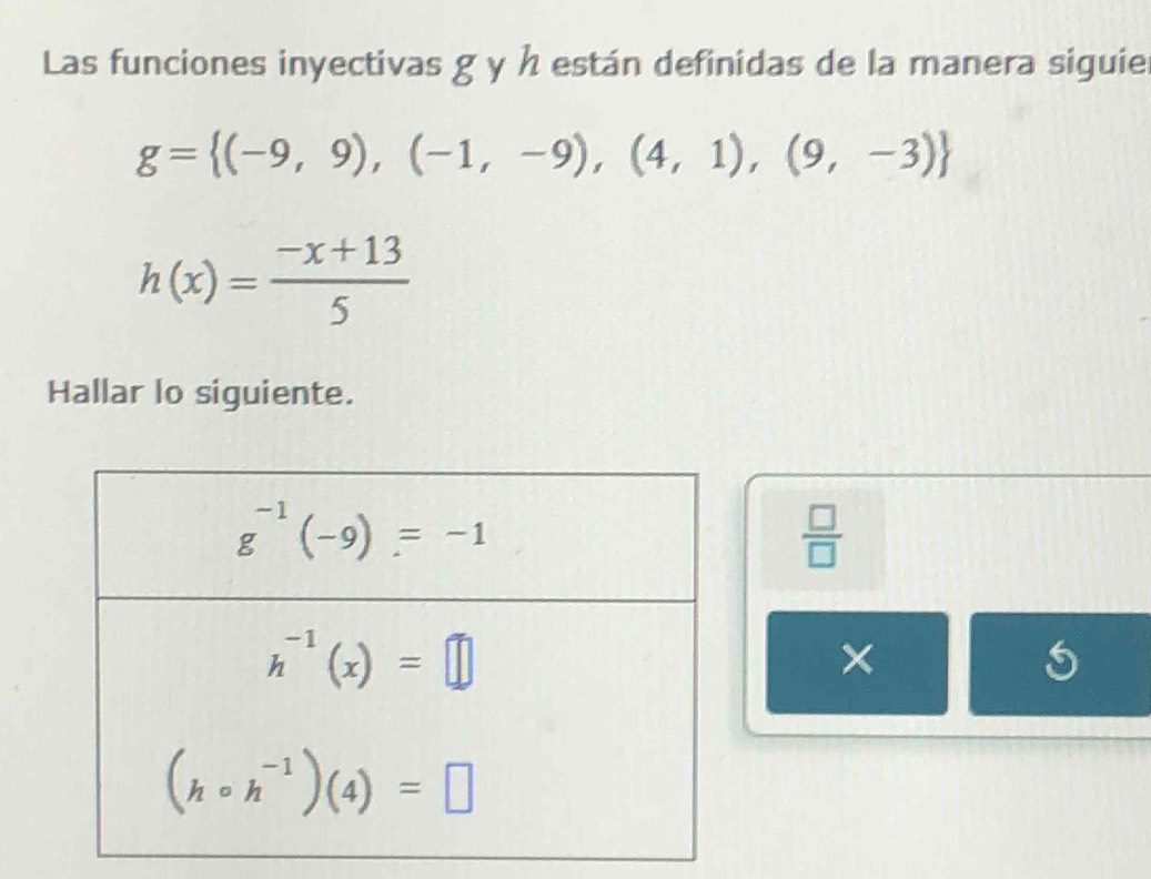 Las funciones inyectivas g y h están definidas de la manera siguier
g= (-9,9),(-1,-9),(4,1),(9,-3)
h(x)= (-x+13)/5 
Hallar lo siguiente.
 □ /□  
×
5