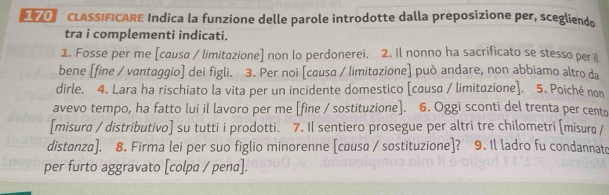 CLASSIFICARE Indica la funzione delle parole introdotte dalla preposizione per, scegliendo 
tra i complementi indicati. 
1. Fosse per me [causa / limitazione] non lo perdonerei. 2. Il nonno ha sacrificato se stesso peri 
bene [fine / vantaggio] dei figli. 3. Per noi [causa / limitazione] può andare, non abbiamo altro da 
dirle. 4. Lara ha rischiato la vita per un incidente domestico [causa / limitazione]. 5. Poiché non 
avevo tempo, ha fatto lui il lavoro per me [fine / sostituzione]. 6. Oggi sconti del trenta per cento 
[misura / distributivo] su tutti i prodotti. 7. Il sentiero prosegue per altri tre chilometri [misura / 
distanza]. 8. Firma lei per suo figlio minorenne [causa / sostituzione]? 9. Il ladro fu condannato 
per furto aggravato [colpa / pena].