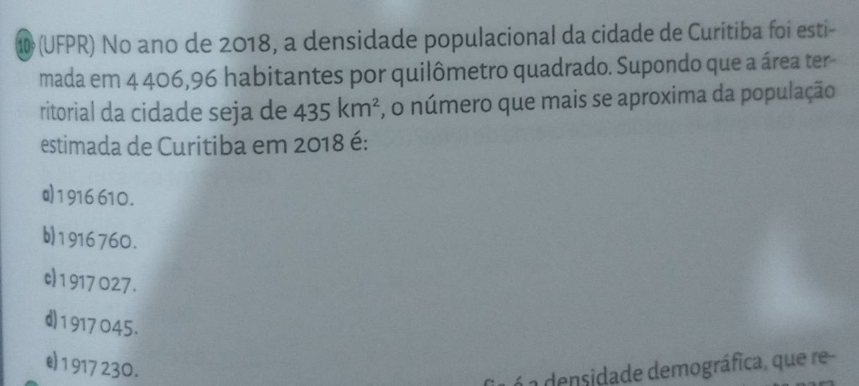 10 (UFPR) No ano de 2018, a densidade populacional da cidade de Curitiba foi esti-
mada em 4 406, 96 habitantes por quilômetro quadrado. Supondo que a área ter-
ritorial da cidade seja de 435km^2 :, o número que mais se aproxima da população
estimada de Curitiba em 2018 é:
a 1916 610.
b) 1916760.
c) 1 917 027.
d) 1917 045.
e 1 917 230.
á a densidade demográfica, que re-