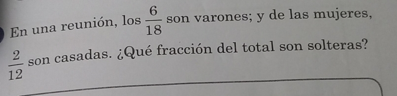 En una reunión, los  6/18  son varones; y de las mujeres,
 2/12  son casadas. ¿Qué fracción del total son solteras?