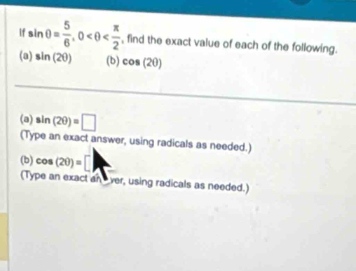 If sin θ = 5/6 , 0 , find the exact value of each of the following. 
(a) sin (2θ ) (b) cos (2θ )
(a) sin (2θ )=□
(Type an exact answer, using radicals as needed.) 
(b) cos (2θ )=□
(Type an exact an ver, using radicals as needed.)