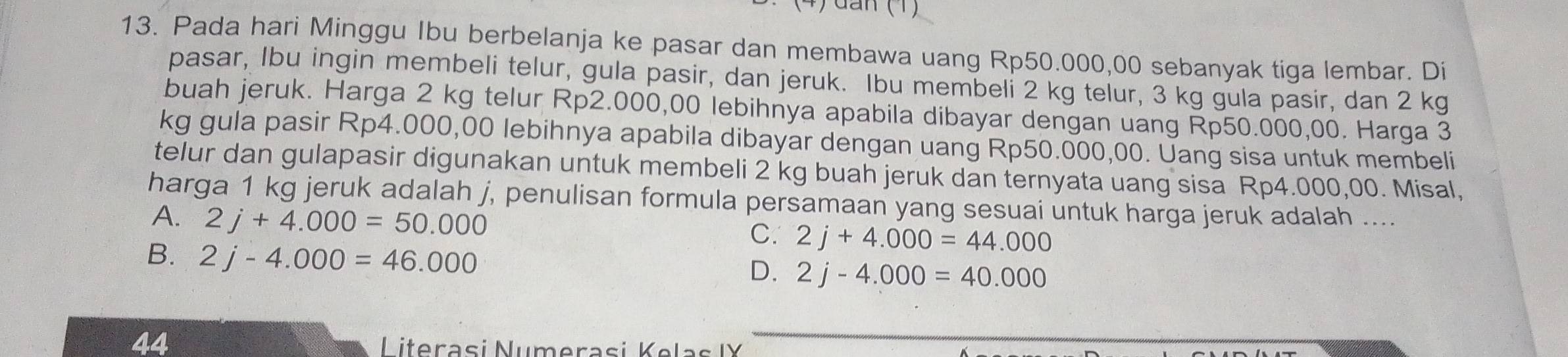 an (1 
13. Pada hari Minggu Ibu berbelanja ke pasar dan membawa uang Rp50.000,00 sebanyak tiga lembar. Di
pasar, Ibu ingin membeli telur, gula pasir, dan jeruk. Ibu membeli 2 kg telur, 3 kg gula pasir, dan 2 kg
buah jeruk. Harga 2 kg telur Rp2.000,00 lebihnya apabila dibayar dengan uang Rp50.000,00. Harga 3
kg gula pasir Rp4.000,00 lebihnya apabila dibayar dengan uang Rp50.000,00. Uang sisa untuk membeli
telur dan gulapasir digunakan untuk membeli 2 kg buah jeruk dan ternyata uang sisa Rp4.000,00. Misal,
harga 1 kg jeruk adalah j, penulisan formula persamaan yang sesuai untuk harga jeruk adalah ....
A. 2j+4.000=50.000
C. 2j+4.000=44.000
B. 2j-4.000=46.000
D. 2j-4.000=40.000
44