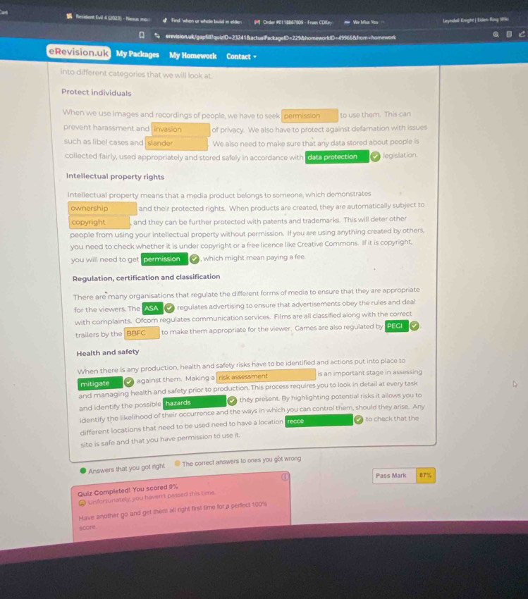 ad  Resident fvil 4 (2023) - Nexus mo: Find 'when ur whole build in elder. M Order #0118867809 - Froen CDKny == We Miss You Leyndell Knight | Eiden fling Wiki
erevision.uk/gapfill?quiz!D=23241&actualPackageID=229&homeworldD=49966&from=homework
Revision.uk My Packages My Homework Contact 
into different categories that we will look at.
Protect individuals
When we use images and recordings of people, we have to seek permission to use them. This can
prevent harassment and invasion of privacy. We also have to protect against defamation with issues
such as libel cases and slande We also need to make sure that any data stored about people is
collected fairly, used appropriately and stored safely in accordance with data protection a legislation
Intellectual property rights
Intellectual property means that a media product belongs to someone, which demonstrates
ownership and their protected rights. When products are created, they are automatically subject to
copyright  and they can be further protected with patents and trademarks. This will deter other
people from using your intellectual property without permission. If you are using anything created by others,
you need to check whether it is under copyright or a free licence like Creative Commons. If it is copyright,
you will need to get permission , which might mean paying a fee.
Regulation, certification and classification
There are many organisations that regulate the different forms of media to ensure that they are appropriate
for the viewers. The ASA    regulates advertising to ensure that advertisements obey the rules and deal
with complaints. Ofcom regulates communication services. Films are all classified along with the correct
trailers by the BBFC to make them appropriate for the viewer. Games are also regulated by PEGI
Health and safety
When there is any production, health and safety risks have to be identified and actions put into place to
mitigate  against them. Making a risk assessment is an important stage in assessing
and managing health and safety prior to production. This process requires you to look in detail at every task
and identify the possible hazards n they present. By highlighting potential risks it allows you to
identify the likelihood of their occurrence and the ways in which you can control them, should they arise. Any
different locations that need to be used need to have a location recee   to check that the
site is safe and that you have permission to use it.
Answers that you got right The correct answers to ones you got wrong
Quiz Completed! You scored 0% ④
Pass Mark 87%
A Unfortunately, you haven't passed this time.
Have another go and get them all right first time for a perfect 100%
score