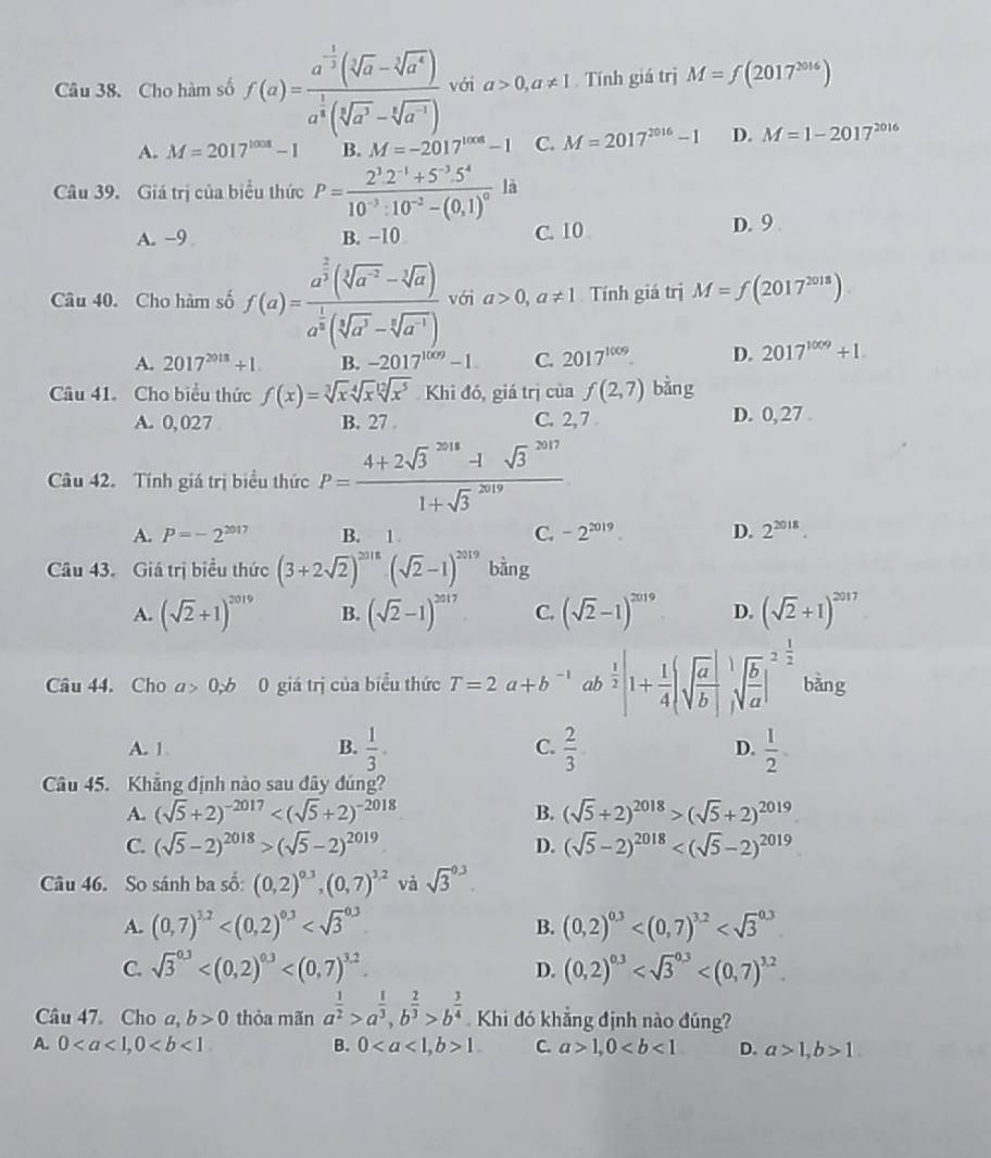 Cho hàm số f(a)=frac a^(-frac 1)3(sqrt[3](a)-sqrt[3](a^4))a^(frac 1)3(sqrt[3](a^3)-sqrt[4](a^(-1))) với a>0,a!= 1. Tính giá trị M=f(2017^(2016))
A. M=2017^(1008)-1 B. M=-2017^(1008)-1 C. M=2017^(2016)-1 D. M=1-2017^(2016)
Câu 39. Giá trị của biểu thức P=frac 2^3.2^(-1)+5^(-3).5^410^(-3):10^(-2)-(0,1)^0 là
A. -9 B. −10 C. 10
D. 9 
Câu 40. Cho hàm số f(a)=frac a^(frac 2)3(sqrt[3](a^(-2))-sqrt[3](a))a^(frac 1)3(sqrt[3](a^3)-sqrt[3](a^(-1))) với a>0,a!= 1 Tính giá trị M=f(2017^(2018))
A. 2017^(2018)+1. B. -2017^(1009)-1 C. 2017^(1009). D. 2017^(1009)+1
Câu 41.Cho biểu thức f(x)=sqrt[3](x)sqrt[4](x)sqrt[12](x^5) Khi đó, giá trị của f(2,7) bàng
A. 0, 027 B. 27 . C. 2,7 D. 0, 27 
Câu 42. Tính giá trị biểu thức P=frac (4+2sqrt(3)^(2018)-1sqrt 3^((2017))(1+sqrt 3)^(2019))
A. P=-2^(2017) B. 1 C. -2^(2019) D. 2^(2018).
Câu 43. Giá trị biểu thức (3+2sqrt(2))^2018· (sqrt(2)-1)^2019 bàng
A. (sqrt(2)+1)^2019 B. (sqrt(2)-1)^2017 C. (sqrt(2)-1)^2019 D. (sqrt(2)+1)^2017
Câu 44. Cho a>0,b 0 giá trị của biểu thức T=2a+b^(-1) ab  1/2 |1+ 1/4 |sqrt(frac a)b| sqrt(frac b)a|^2 1/2  bǎng
A. 1 B.  1/3 . C.  2/3  D.  1/2 .
Câu 45. Khẳng định nào sau đây đúng?
A. (sqrt(5)+2)^-2017 B. (sqrt(5)+2)^2018>(sqrt(5)+2)^2019
C. (sqrt(5)-2)^2018>(sqrt(5)-2)^2019 D. (sqrt(5)-2)^2018
Câu 46. So sánh ba số: (0,2)^0.3,(0,7)^1.2 và sqrt 3^((0.3).
A. (0,7)^3.2) B. (0,2)^0.3
C. sqrt 3^((0.3) D. (0,2)^0.3)
Câu 47. Cho a, b>0 thòa mãn a^(frac 1)2>a^(frac 1)3,b^(frac 2)3>b^(frac 3)4 Khi đó khẳng định nào đúng?
A. 0 B. 01 C. a>1,0 D. a>1,b>1