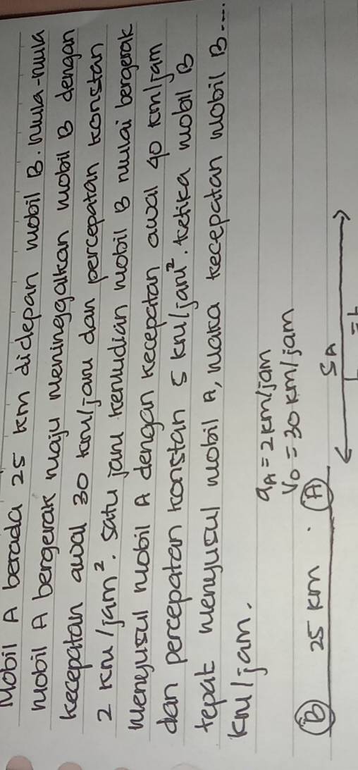 Mobil A berada 25 tm didepan mobil B. hula-rula 
mobil A bergerak maju meninggalkan mobil B dengan 
kecepatan awal 30 tauljanu dan percepatan tonstan
2km/jam^2. satu jam remudian mobil B rulai bergerak 
Wengusul mobil A dengan kecepatan awal g0 tm/jam
dan percepatan konstan 5knl/janu^2. tcetika wobil B 
tepat menyuoul wobil A, waka tecepatan wobil B. . . 
kniljam.
a_A=2km/jam
V_0=30km/jam
25 km A) 
SA