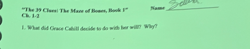 “The 39 Clues: The Maze of Bones, Book 1” Name 
_ 
Ch. 1-2 
1. What did Grace Cahill decide to do with her will? Why?
