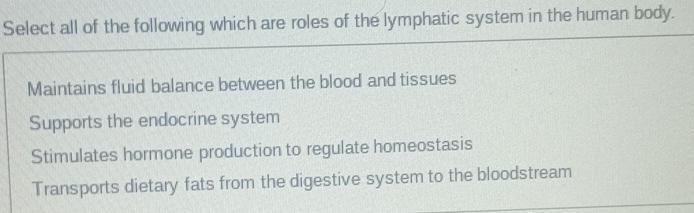 Select all of the following which are roles of the lymphatic system in the human body.
Maintains fluid balance between the blood and tissues
Supports the endocrine system
Stimulates hormone production to regulate homeostasis
Transports dietary fats from the digestive system to the bloodstream