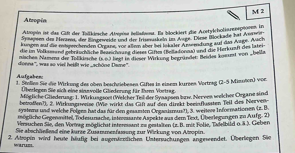 Atropin
Atropin ist das Gift der Tollkirsche Atropina belladonna. Es blockiert die Acetylcholinrezeptoren in
Synapsen des Herzens, der Eingeweide und der Irismuskeln im Auge. Diese Blockade hat Auswir-
kungen auf die entsprechenden Organe, vor allem aber bei lokaler Anwendung auf das Auge. Auch
die im Volksmund gebräuchliche Bezeichnung dieses Giftes (Belladonna) und die Herkunft des latei-
nischen Namens der Tollkirsche (s.0.) liegt in dieser Wirkung begründet: Beides kommt von „bella
donna”, was so viel heißt wie „schöne Dame“.
Aufgaben:
1. Stellen Sie die Wirkung des oben beschriebenen Giftes in einem kurzen Vortrag (2-5 Minuten) vor.
Überlegen Sie sich eine sinnvolle Gliederung für Ihren Vortrag.
Mögliche Gliederung: 1. Wirkungsort (Welcher Teil der Synapsen bzw. Nerven welcher Organe sind
betroffen?), 2. Wirkungsweise (Wie wirkt das Gift auf den direkt beeinflussten Teil des Nerven-
systems und welche Folgen hat das für den gesamten Organismus?), 3. weitere Informationen (z.B.
mögliche Gegenmittel, Todesursache, interessante Aspekte aus dem Text, Überlegungen zu Aufg. 2)
Versuchen Sie, den Vortrag möglichst interessant zu gestalten (z.B. mit Folie, Tafelbild o.ä.). Geben
Sie abschließend eine kurze Zusammenfassung zur Wirkung von Atropin.
2. Atropin wird heute häufig bei augenärztlichen Untersuchungen angewendet. Überlegen Sie
warum.