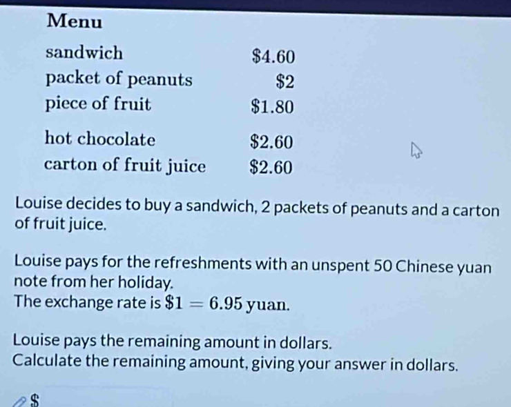 Menu 
sandwich $4.60
packet of peanuts $2
piece of fruit $1.80
hot chocolate $2.60
carton of fruit juice $2.60
Louise decides to buy a sandwich, 2 packets of peanuts and a carton 
of fruit juice. 
Louise pays for the refreshments with an unspent 50 Chinese yuan 
note from her holiday. 
The exchange rate is $1=6.95yuan. 
Louise pays the remaining amount in dollars. 
Calculate the remaining amount, giving your answer in dollars.
$