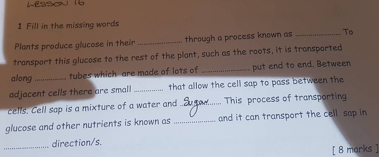 Fill in the missing words 
Plants produce glucose in their _through a process known as _To 
transport this glucose to the rest of the plant, such as the roots, it is transported 
along tubes which are made of lots of _put end to end. Between 
adjacent cells there are small _that allow the cell sap to pass between the 
cells. Cell sap is a mixture of a water and_ This process of transporting 
glucose and other nutrients is known as _and it can transport the cell sap in 
_direction/s. 
[ 8 marks ]