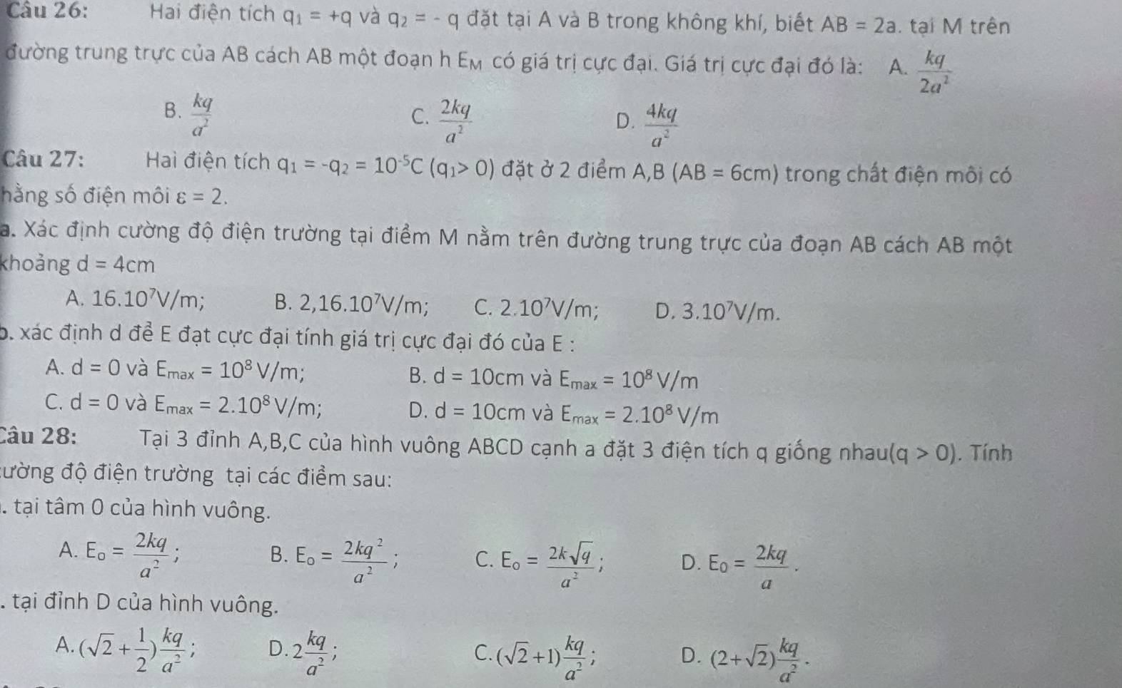 Hai điện tích q_1=+q và q_2=-q đặt tại A và B trong không khí, biết AB=2a. tại M trên
đường trung trực của AB cách AB một đoạn h E_M có giá trị cực đại. Giá trị cực đại đó là: A.  kq/2a^2 
B.  kq/a^2 
C.  2kq/a^2 
D.  4kq/a^2 
Câu 27: Hai điện tích q_1=-q_2=10^(-5)C(q_1>0) đặt ở 2 điểm A,B(AB=6cm) trong chất điện môi có
hằng số điện môi varepsilon =2.
Xa. Xác định cường độ điện trường tại điểm M nằm trên đường trung trực của đoạn AB cách AB một
khoảng d=4cm
A. 16.10^7V/m B. 2,16.10^7V/m; C. 2.10^7V/m; D, 3.10^7V/m.
b. xác định d để E đạt cực đại tính giá trị cực đại đó của E :
A. d=0 và E_max=10^8V/m; B. d=10cm và E_max=10^8V/m
C. d=0 và E_max=2.10^8V/m; d=10cm và E_max=2.10^8V/m
D.
Câu 28: Tại 3 đỉnh A,B,C của hình vuông ABCD cạnh a đặt 3 điện tích q giống nhau (q>0). Tính
đường độ điện trường tại các điểm sau:
tại tâm 0 của hình vuông.
A. E_o= 2kq/a^2 ;
B. E_o= 2kq^2/a^2 ; C. E_o= 2ksqrt(q)/a^2 ; D. E_0= 2kq/a .. tại đỉnh D của hình vuông.
A. (sqrt(2)+ 1/2 ) kq/a^2 ; D. 2 kq/a^2 ;
C. (sqrt(2)+1) kq/a^2 ; (2+sqrt(2)) kq/a^2 .
D.